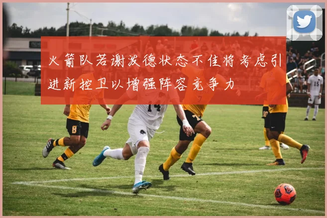 火箭队若谢泼德状态不佳将考虑引进新控卫以增强阵容竞争力