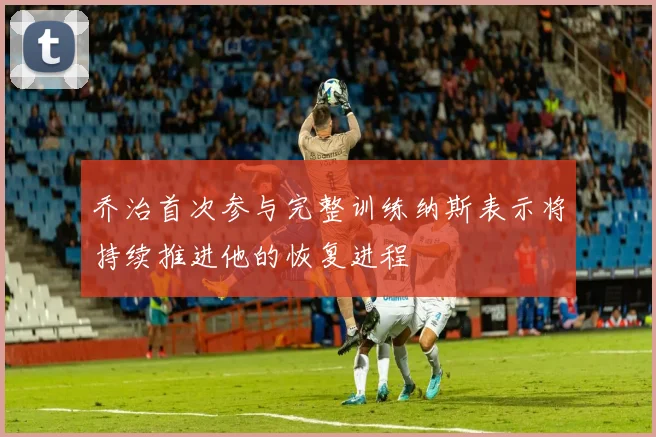 乔治首次参与完整训练纳斯表示将持续推进他的恢复进程
