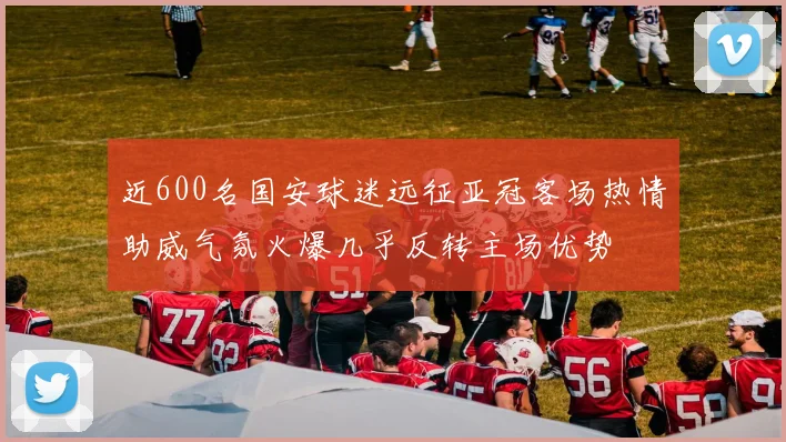 近600名国安球迷远征亚冠客场热情助威气氛火爆几乎反转主场优势