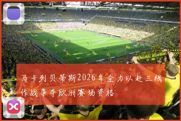 马卡列贝蒂斯2026年全力以赴三线作战争夺欧洲赛场资格