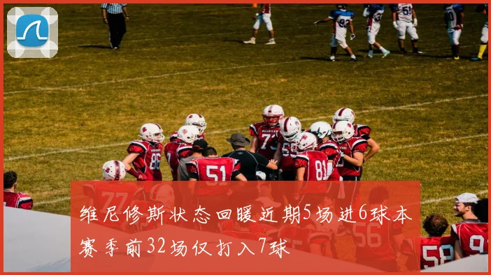 维尼修斯状态回暖近期5场进6球本赛季前32场仅打入7球
