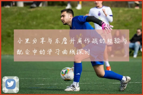 小里分享与东詹并肩作战的经验与配合中的学习曲线探讨