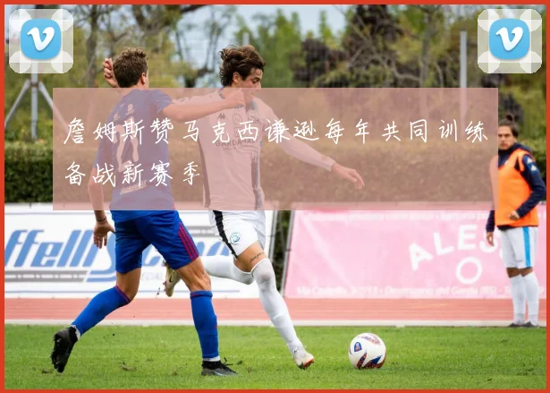 詹姆斯赞马克西谦逊每年共同训练备战新赛季