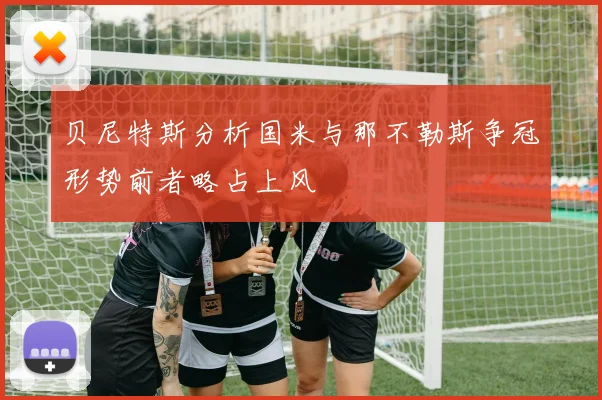 贝尼特斯分析国米与那不勒斯争冠形势前者略占上风