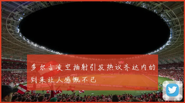 多尔古凌空抽射引发热议齐达内的到来让人感慨不已