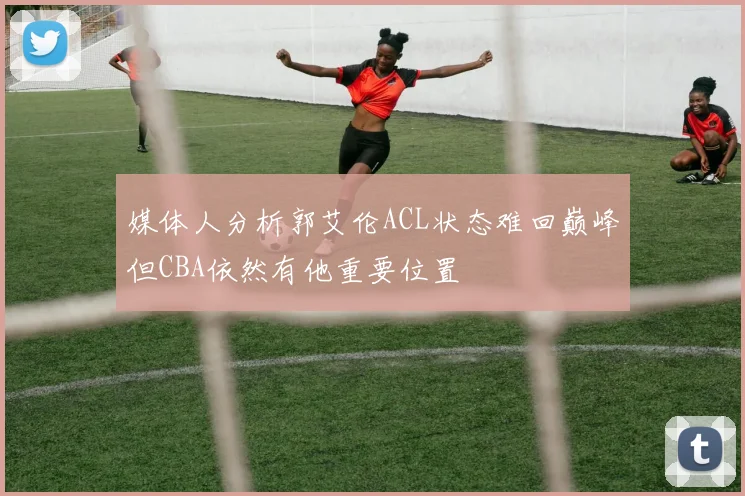 媒体人分析郭艾伦ACL状态难回巅峰但CBA依然有他重要位置