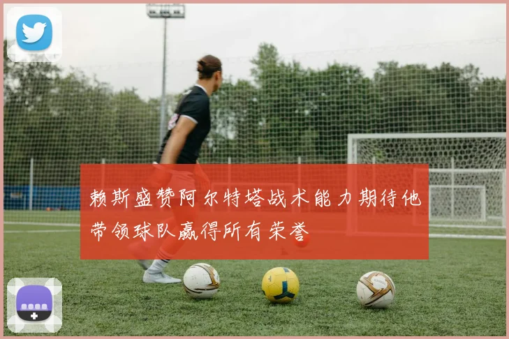 赖斯盛赞阿尔特塔战术能力期待他带领球队赢得所有荣誉
