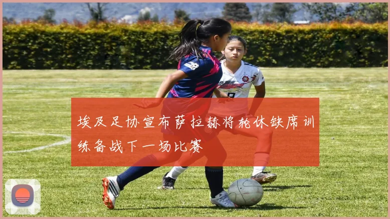 埃及足协宣布萨拉赫将轮休缺席训练备战下一场比赛