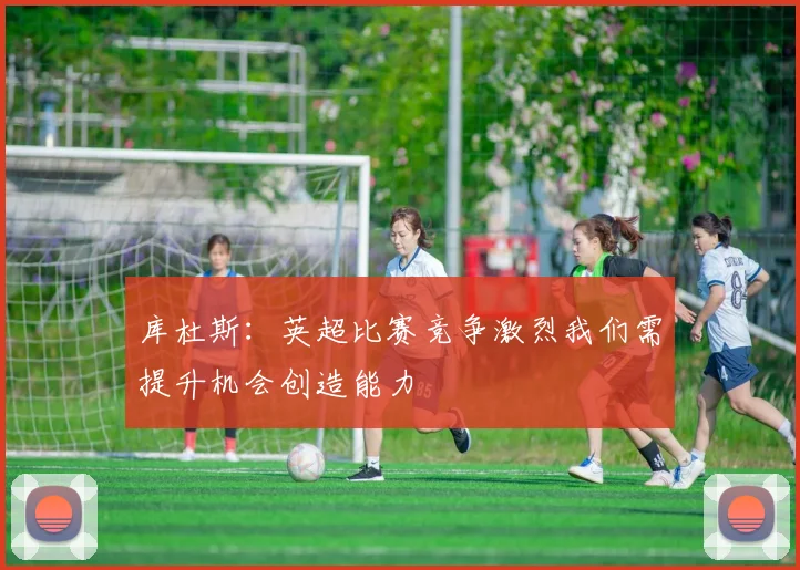 库杜斯：英超比赛竞争激烈我们需提升机会创造能力
