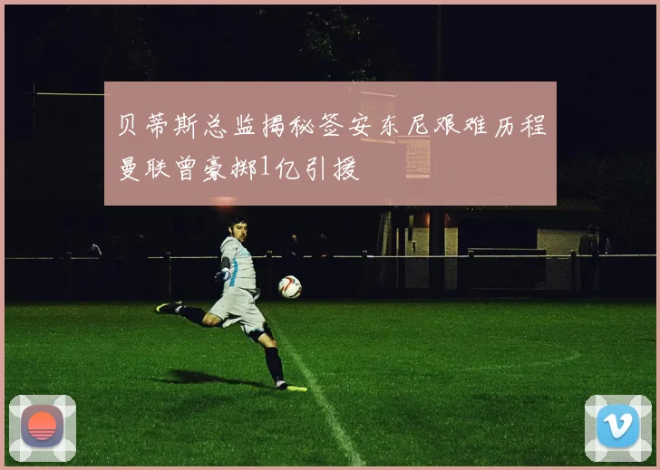 贝蒂斯总监揭秘签安东尼艰难历程曼联曾豪掷1亿引援