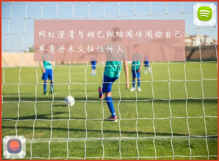 网红澄清与姆巴佩绯闻传闻称自己单身并未交往任何人