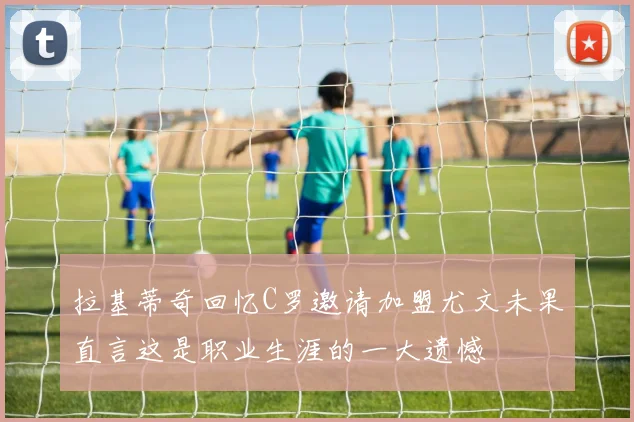 拉基蒂奇回忆C罗邀请加盟尤文未果直言这是职业生涯的一大遗憾