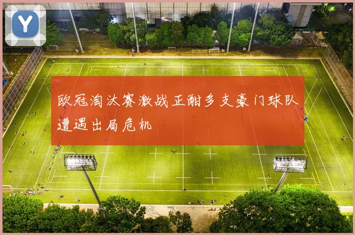欧冠淘汰赛激战正酣多支豪门球队遭遇出局危机