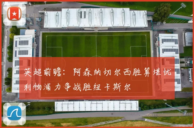 英超前瞻：阿森纳切尔西胜算堪忧利物浦力争战胜纽卡斯尔