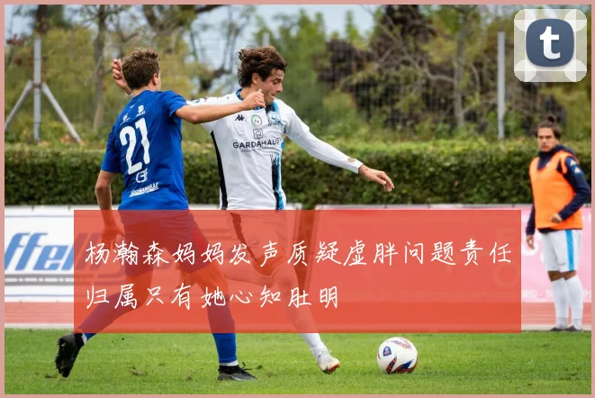 杨瀚森妈妈发声质疑虚胖问题责任归属只有她心知肚明