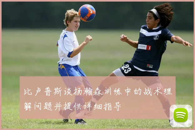比卢普斯谈杨瀚森训练中的战术理解问题并提供详细指导