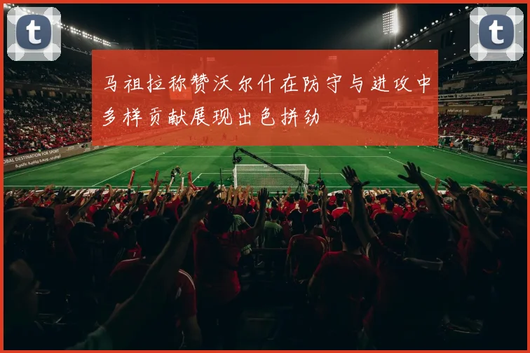 马祖拉称赞沃尔什在防守与进攻中多样贡献展现出色拼劲