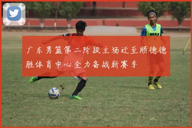广东男篮第二阶段主场迁至顺德德胜体育中心全力备战新赛季
