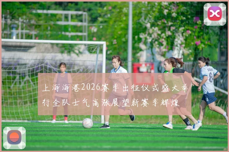 上海海港2026赛季出征仪式盛大举行全队士气高涨展望新赛季辉煌