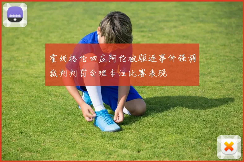 霍姆格伦回应阿伦被驱逐事件强调裁判判罚合理专注比赛表现