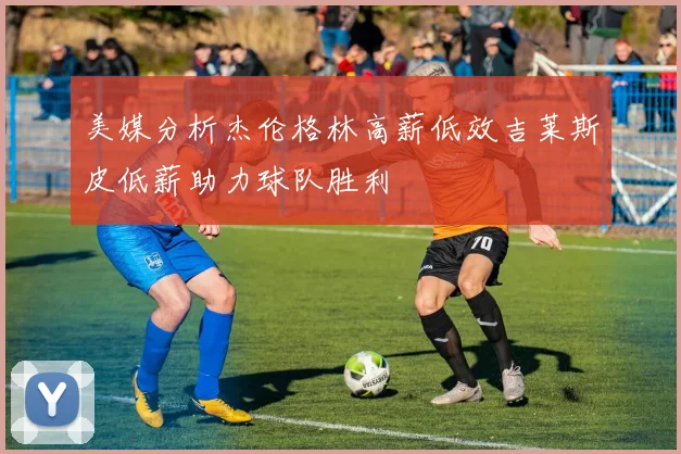 美媒分析杰伦格林高薪低效吉莱斯皮低薪助力球队胜利