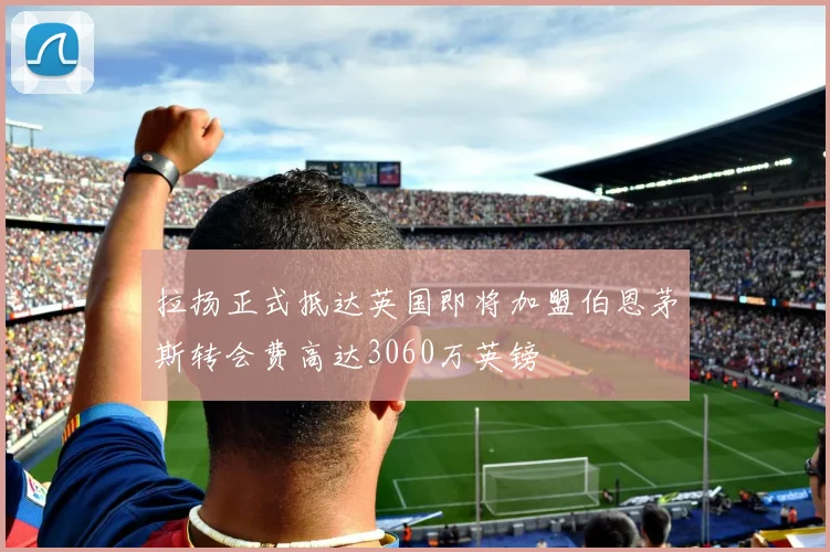 拉扬正式抵达英国即将加盟伯恩茅斯转会费高达3060万英镑