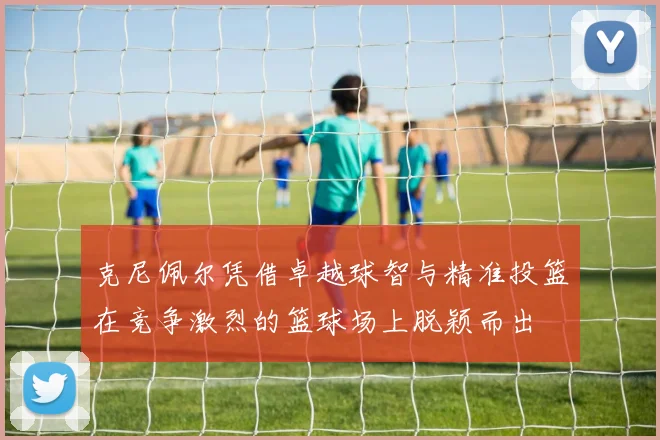 克尼佩尔凭借卓越球智与精准投篮在竞争激烈的篮球场上脱颖而出