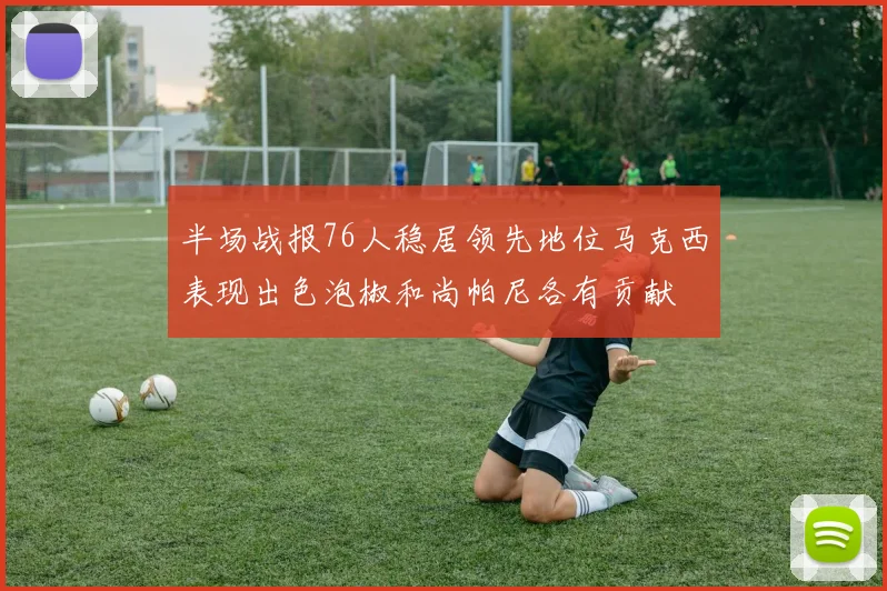 半场战报76人稳居领先地位马克西表现出色泡椒和尚帕尼各有贡献