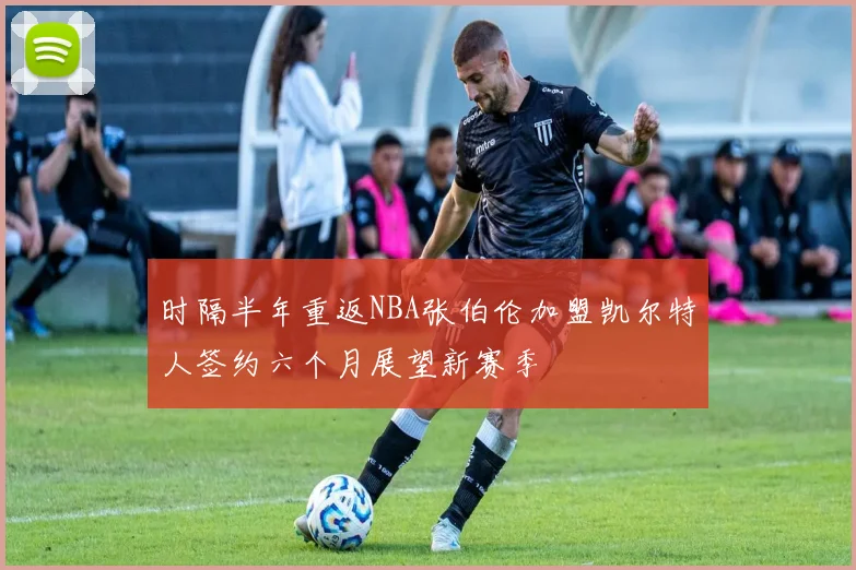 时隔半年重返NBA张伯伦加盟凯尔特人签约六个月展望新赛季