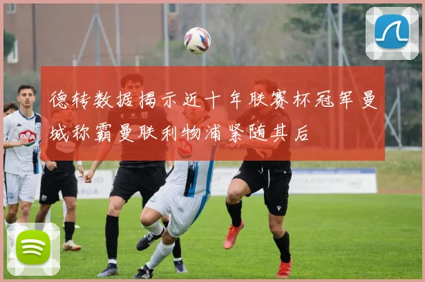 德转数据揭示近十年联赛杯冠军曼城称霸曼联利物浦紧随其后