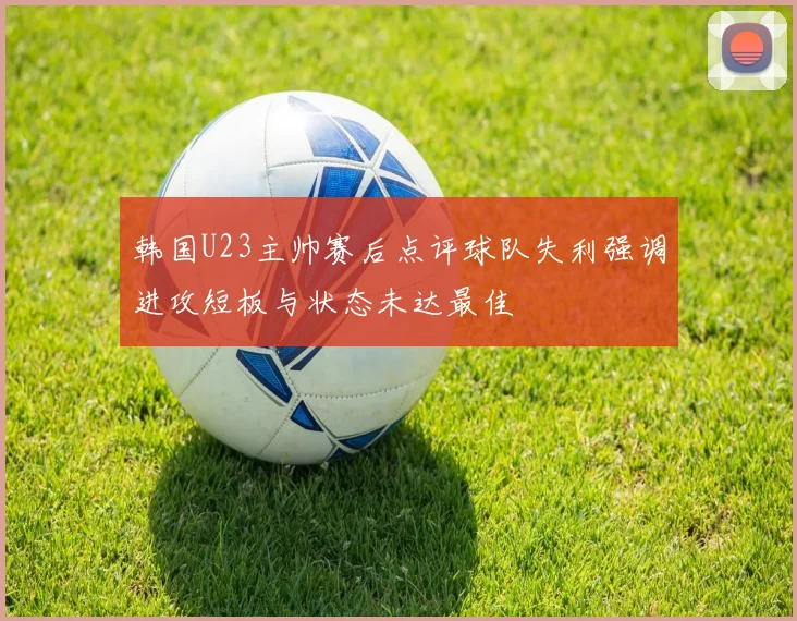 韩国U23主帅赛后点评球队失利强调进攻短板与状态未达最佳