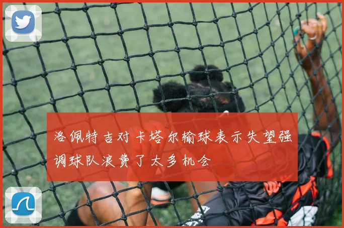 洛佩特吉对卡塔尔输球表示失望强调球队浪费了太多机会