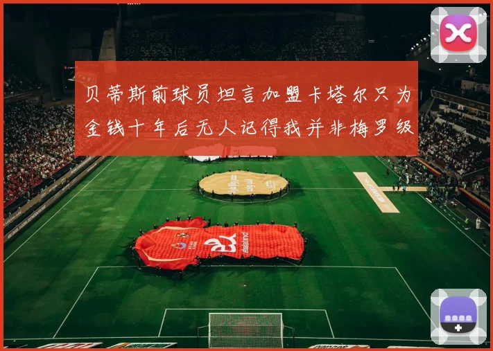 贝蒂斯前球员坦言加盟卡塔尔只为金钱十年后无人记得我并非梅罗级别